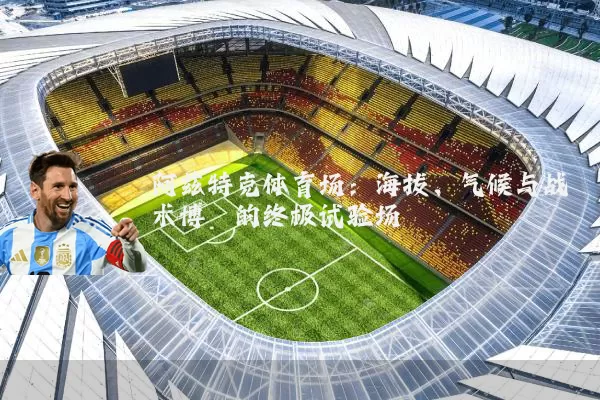 阿兹特克体育场：海拔、气候与战术博弈的终极试验场